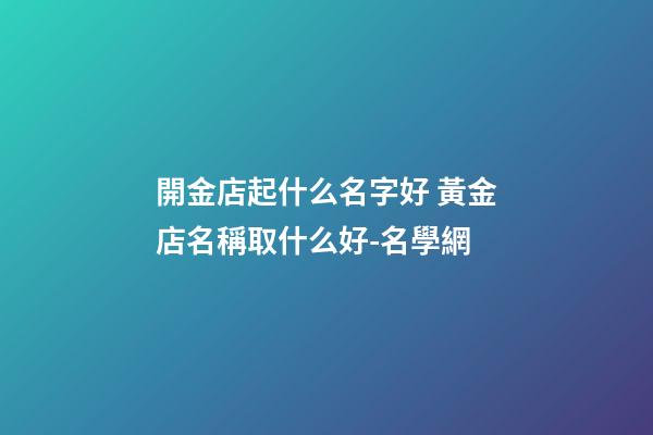 開金店起什么名字好 黃金店名稱取什么好-名學網